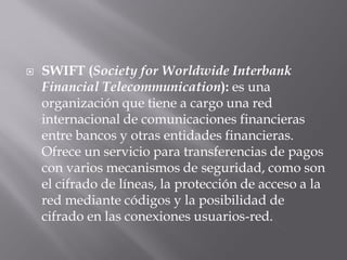  SWIFT (Society for Worldwide Interbank
Financial Telecommunication): es una
organización que tiene a cargo una red
internacional de comunicaciones financieras
entre bancos y otras entidades financieras.
Ofrece un servicio para transferencias de pagos
con varios mecanismos de seguridad, como son
el cifrado de líneas, la protección de acceso a la
red mediante códigos y la posibilidad de
cifrado en las conexiones usuarios-red.
 