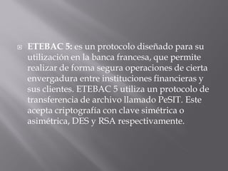  ETEBAC 5: es un protocolo diseñado para su
utilización en la banca francesa, que permite
realizar de forma segura operaciones de cierta
envergadura entre instituciones financieras y
sus clientes. ETEBAC 5 utiliza un protocolo de
transferencia de archivo llamado PeSIT. Este
acepta criptografía con clave simétrica o
asimétrica, DES y RSA respectivamente.
 
