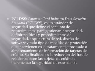 PCI DSS: Payment Card Industry Data Security
Standard (PCI DSS), es un estándar de
seguridad que define el conjunto de
requerimientos para gestionar la seguridad,
definir políticas y procedimientos de
seguridad, arquitectura de red, diseño de
software y todo tipo de medidas de protección
que intervienen en el tratamiento, procesado o
almacenamiento de información de tarjetas de
crédito. Su finalidad es la reducción del fraude
relacionado con las tarjetas de crédito e
incrementar la seguridad de estos datos.
 