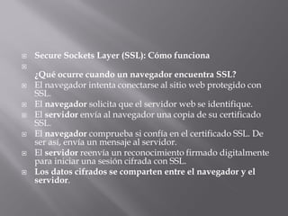 Secure Sockets Layer (SSL): Cómo funciona

¿Qué ocurre cuando un navegador encuentra SSL?
 El navegador intenta conectarse al sitio web protegido con
SSL.
 El navegador solicita que el servidor web se identifique.
 El servidor envía al navegador una copia de su certificado
SSL.
 El navegador comprueba si confía en el certificado SSL. De
ser así, envía un mensaje al servidor.
 El servidor reenvía un reconocimiento firmado digitalmente
para iniciar una sesión cifrada con SSL.
 Los datos cifrados se comparten entre el navegador y el
servidor.
 