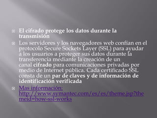  El cifrado protege los datos durante la
transmisión
 Los servidores y los navegadores web confían en el
protocolo Secure Sockets Layer (SSL) para ayudar
a los usuarios a proteger sus datos durante la
transferencia mediante la creación de un
canal cifrado para comunicaciones privadas por
medio de Internet pública. Cada certificado SSL
consta de un par de claves y de información de
identificación verificada
 Mas información:
http://www.symantec.com/es/es/theme.jsp?the
meid=how-ssl-works
 