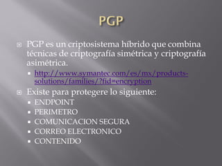  PGP es un criptosistema híbrido que combina
técnicas de criptografía simétrica y criptografía
asimétrica.
 http://www.symantec.com/es/mx/products-
solutions/families/?fid=encryption
 Existe para protegere lo siguiente:
 ENDPOINT
 PERIMETRO
 COMUNICACION SEGURA
 CORREO ELECTRONICO
 CONTENIDO
 