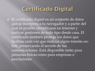  El certificado digital es un conjunto de datos
que se incorpora a tu navegador y a partir del
cual es posible identificarse en Internet y
realizar gestiones de todo tipo desde casa. El
certificado también protege los datos que
facilitas cada vez que realizas algún trámite on-
line, preservando el secreto de tus
comunicaciones. Está disponible tanto para
personas físicas como para empresas o
asociaciones
 