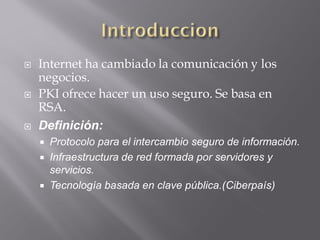  Internet ha cambiado la comunicación y los
negocios.
 PKI ofrece hacer un uso seguro. Se basa en
RSA.
 Definición:
 Protocolo para el intercambio seguro de información.
 Infraestructura de red formada por servidores y
servicios.
 Tecnología basada en clave pública.(Ciberpaís)
 