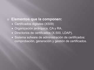  Elementos que la componen:
 Certificados digitales (X509)
 Organización jerárquica. CA y RA.
 Directorios de certificados (X.500, LDAP).
 Sistema sofware de administración de certificados:
comprobación, generación y gestión de certificados.
 
