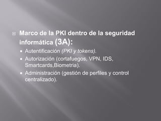  Marco de la PKI dentro de la seguridad
informática (3A):
 Autentificación (PKI y tokens).
 Autorización (cortafuegos, VPN, IDS,
Smartcards,Biometria).
 Administración (gestión de perfiles y control
centralizado).
 