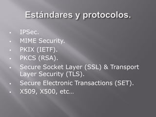  IPSec.
 MIME Security.
 PKIX (IETF).
 PKCS (RSA).
 Secure Socket Layer (SSL) & Transport
Layer Security (TLS).
 Secure Electronic Transactions (SET).
 X509, X500, etc…
 