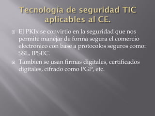  El PKIx se convirtio en la seguridad que nos
permite manejar de forma segura el comercio
electronico con base a protocolos seguros como:
SSL, IPSEC.
 Tambien se usan firmas digitales, certificados
digitales, cifrado como PGP, etc.
 