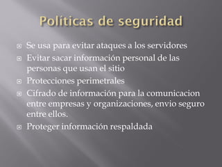  Se usa para evitar ataques a los servidores
 Evitar sacar información personal de las
personas que usan el sitio
 Protecciones perimetrales
 Cifrado de información para la comunicacion
entre empresas y organizaciones, envio seguro
entre ellos.
 Proteger información respaldada
 