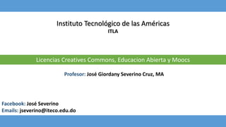 Instituto Tecnológico de las Américas
ITLA
Licencias Creatives Commons, Educacion Abierta y Moocs
Facebook: José Severino
Emails: jseverino@iteco.edu.do
Profesor: José Giordany Severino Cruz, MA
 