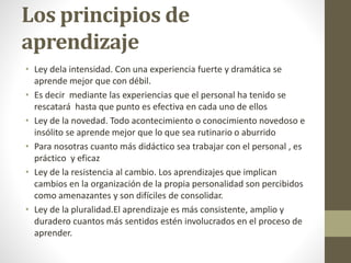Los principios de
aprendizaje
• Ley dela intensidad. Con una experiencia fuerte y dramática se
aprende mejor que con débil.
• Es decir mediante las experiencias que el personal ha tenido se
rescatará hasta que punto es efectiva en cada uno de ellos
• Ley de la novedad. Todo acontecimiento o conocimiento novedoso e
insólito se aprende mejor que lo que sea rutinario o aburrido
• Para nosotras cuanto más didáctico sea trabajar con el personal , es
práctico y eficaz
• Ley de la resistencia al cambio. Los aprendizajes que implican
cambios en la organización de la propia personalidad son percibidos
como amenazantes y son difíciles de consolidar.
• Ley de la pluralidad.El aprendizaje es más consistente, amplio y
duradero cuantos más sentidos estén involucrados en el proceso de
aprender.
 