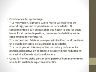 • Condiciones del aprendizaje
* La motivación. El propio sujeto marca sus objetivos de
aprendizaje, los que responden a sus necesidades. El
conocimiento se dan en personas que hacen lo que les gusta
hacer. Es el punto de partida , reconocer las habilidades de
cada empleado y reforzarlo.
* La autoestima. Existe una mayor asimilación cuando se tiene
un elevado concepto de las propias capacidades.
* La participación intensa y activa de todos y cada uno. La
participación activa en el proceso de aprendizaje redunda en
una asimilación más rápida y duradera.
• Como lo hemos dicho pensar en el personal humanamente es
una de las cualidades que nos identifica
 