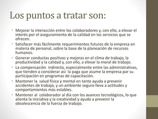 Los puntos a tratar son:
• Mejorar la interacción entre los colaboradores y, con ello, a elevar el
interés por el aseguramiento de la calidad en los servicios que se
ofrecen.
• Satisfacer más fácilmente requerimientos futuros de la empresa en
materia de personal, sobre la base de la planeación de recursos
humanos.
• Generar conductas positivas y mejoras en el clima de trabajo, la
productividad y la calidad y, con ello, a elevar la moral de trabajo.
• La compensación indirecta, especialmente entre las administrativas,
que tienden a considerar así la paga que asume la empresa par su
participación en programas de capacitación.
• Mantener la salud física y mental en tanto ayuda a prevenir
accidentes de trabajo, y un ambiente seguro lleva a actitudes y
comportamientos más estables.
• Mantener al colaborador al día con los avances tecnológicos, lo que
alienta la iniciativa y la creatividad y ayuda a prevenir la
obsolescencia de la fuerza de trabajo.
 