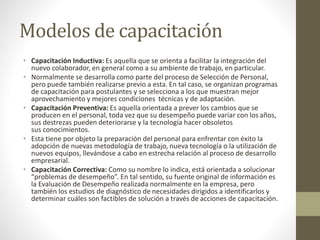 Modelos de capacitación
• Capacitación Inductiva: Es aquella que se orienta a facilitar la integración del
nuevo colaborador, en general como a su ambiente de trabajo, en particular.
• Normalmente se desarrolla como parte del proceso de Selección de Personal,
pero puede también realizarse previo a esta. En tal caso, se organizan programas
de capacitación para postulantes y se selecciona a los que muestran mejor
aprovechamiento y mejores condiciones técnicas y de adaptación.
• Capacitación Preventiva: Es aquella orientada a prever los cambios que se
producen en el personal, toda vez que su desempeño puede variar con los años,
sus destrezas pueden deteriorarse y la tecnología hacer obsoletos
sus conocimientos.
• Esta tiene por objeto la preparación del personal para enfrentar con éxito la
adopción de nuevas metodología de trabajo, nueva tecnología o la utilización de
nuevos equipos, llevándose a cabo en estrecha relación al proceso de desarrollo
empresarial.
• Capacitación Correctiva: Como su nombre lo indica, está orientada a solucionar
“problemas de desempeño”. En tal sentido, su fuente original de información es
la Evaluación de Desempeño realizada normalmente en la empresa, pero
también los estudios de diagnóstico de necesidades dirigidos a identificarlos y
determinar cuáles son factibles de solución a través de acciones de capacitación.
 