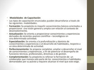 • Modalidades de Capacitación
• Los tipos de capacitación enunciados pueden desarrollarse a través de
las siguientes modalidades:
• Formación: Su propósito es impartir conocimientos básicos orientados a
proporcionar una visión general y amplia con relación al contexto de
desenvolvimiento.
• Actualización: Se orienta a proporcionar conocimientos y experiencias
derivados de recientes avances científico – tecnológicos en
una determinada actividad.
• Especialización: Se orienta a la profundización y dominio de
conocimientos y experiencias o al desarrollo de habilidades, respecto a
un área determinada de actividad.
• Perfeccionamiento: Se propone completar, ampliar o desarrollar el nivel
de conocimientos y experiencias, a fin de potenciar el desempeño de
funciones técnicas, profesionales, directivas o de gestión.
• Complementación: Su propósito es reforzar la formación de un
colaborador que maneja solo parte de los conocimientos o habilidades
demandados por su puesto y requiere alcanzar el nivel que este exige.
 