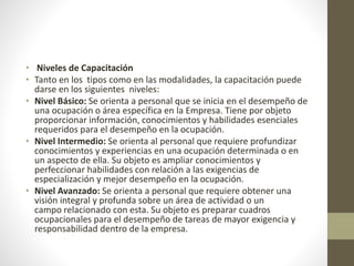 • Niveles de Capacitación
• Tanto en los tipos como en las modalidades, la capacitación puede
darse en los siguientes niveles:
• Nivel Básico: Se orienta a personal que se inicia en el desempeño de
una ocupación o área específica en la Empresa. Tiene por objeto
proporcionar información, conocimientos y habilidades esenciales
requeridos para el desempeño en la ocupación.
• Nivel Intermedio: Se orienta al personal que requiere profundizar
conocimientos y experiencias en una ocupación determinada o en
un aspecto de ella. Su objeto es ampliar conocimientos y
perfeccionar habilidades con relación a las exigencias de
especialización y mejor desempeño en la ocupación.
• Nivel Avanzado: Se orienta a personal que requiere obtener una
visión integral y profunda sobre un área de actividad o un
campo relacionado con esta. Su objeto es preparar cuadros
ocupacionales para el desempeño de tareas de mayor exigencia y
responsabilidad dentro de la empresa.
 