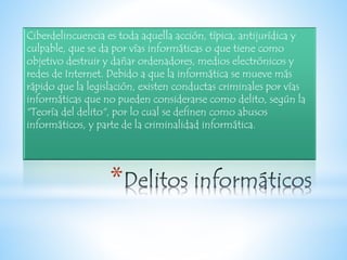 Ciberdelincuencia es toda aquella acción, típica, antijurídica y
culpable, que se da por vías informáticas o que tiene como
objetivo destruir y dañar ordenadores, medios electrónicos y
redes de Internet. Debido a que la informática se mueve más
rápido que la legislación, existen conductas criminales por vías
informáticas que no pueden considerarse como delito, según la
"Teoría del delito", por lo cual se definen como abusos
informáticos, y parte de la criminalidad informática.
*