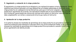 5. Seguimiento y evaluación de la etapa productiva
El seguimiento a la etapa productiva es obligatorio y se realizará de manera virtual y presencial. Usted
elaborará una bitácora quincenal, en la que señalará las actividades adelantadas en desarrollo de su
etapa productiva en cualesquiera de las alternativas, para que el instructor asignado como responsable
pueda hacer seguimiento de acuerdo a los indicadores establecidos en el procedimiento de ejecución
de la formación, garantizando una interacción continua entre usted y el instructor; esta actividad se
debe complementar con visitas o comunicación directa que realice el instructor.
6. Aprobación de la etapa productiva
Si el usted no alcanza los resultados de aprendizaje de la etapa productiva se procederá a realizar un
comité de evaluación quien analizará el caso para emitir los juicios evaluativos finales, si los juicios no
alcanzan los resultados de aprendizaje de la etapa productiva se procederá a cancelar la matrícula,
previo agotamiento del debido proceso.
 