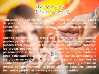 “sustancia de uso no médico con efectos psicoactivos (capaz
de producir cambios en la percepción, el estado de ánimo, la
conciencia y el comportamiento) y susceptibles de ser auto
administradas”
Cuando consumen una droga por primera vez, las personas
pueden percibir los que parecen ser efectos positivos; también
pueden creer que pueden controlar su consumo. Sin embargo,
las drogas pueden apoderarse rápidamente de la vida de una
persona. Con el tiempo, si el consumo de drogas continúa,
otras actividades placenteras se vuelven menos agradables, y
las drogas se vuelven necesarias para que el consumidor se
sienta “normal.” Luego, es posible que busquen y consuman
drogas compulsivamente, a pesar de que estas les causan
tremendos problemas a ellos y a sus seres queridos
 