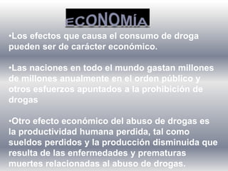 •Los efectos que causa el consumo de droga
pueden ser de carácter económico.
•Las naciones en todo el mundo gastan millones
de millones anualmente en el orden público y
otros esfuerzos apuntados a la prohibición de
drogas
•Otro efecto económico del abuso de drogas es
la productividad humana perdida, tal como
sueldos perdidos y la producción disminuida que
resulta de las enfermedades y prematuras
muertes relacionadas al abuso de drogas.
 