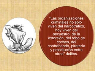 "Las organizaciones
criminales no sólo
viven del narcotráfico,
hoy viven del
secuestro, de la
extorsión, del robo de
coches, del
contrabando, piratería
y prostitución entre
otros" delitos.
 