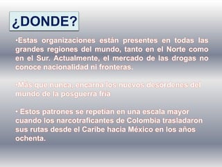 ¿DONDE?
•Estas organizaciones están presentes en todas las
grandes regiones del mundo, tanto en el Norte como
en el Sur. Actualmente, el mercado de las drogas no
conoce nacionalidad ni fronteras.
•Más que nunca, encarna los nuevos desórdenes del
mundo de la posguerra fría
• Estos patrones se repetían en una escala mayor
cuando los narcotraficantes de Colombia trasladaron
sus rutas desde el Caribe hacia México en los años
ochenta.
 