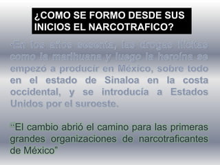 ¿COMO SE FORMO DESDE SUS
INICIOS EL NARCOTRAFICO?
El cambio abrió el camino para las primeras
grandes organizaciones de narcotraficantes
de México”
 
