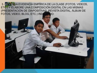 3. OBTENGA EVIDENCIA EMPÍRICA DE LA CLASE (FOTOS, VIDEOS,
ETC.) Y ELABORE UNA COMPOSICIÓN DIGITAL CN LAS MISMAS
(PRESENTACIÓN DE DIAPOSITIVAS, REVISTA DIGITAL, ÁLBUM DE
FOTOS, VIDEO, BLOG, ETC.) INDICANDO:
 