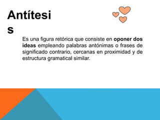 Antítesi
s
Es una figura retórica que consiste en oponer dos
ideas empleando palabras antónimas o frases de
significado contrario, cercanas en proximidad y de
estructura gramatical similar.
 