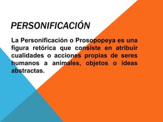 PERSONIFICACIÓN
La Personificación o Prosopopeya es una
figura retórica que consiste en atribuir
cualidades o acciones propias de seres
humanos a animales, objetos o ideas
abstractas.
 