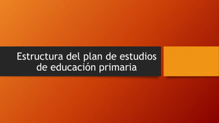 Estructura del plan de estudios
de educación primaria
 