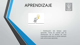 APRENDIZAJE
• Distribución del tiempo para
aprender: Toma en cuenta que la
distribución de tu tiempo es muy
importante para que tu mente siempre
este activa para aprender.
 