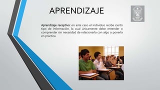 APRENDIZAJE
Aprendizaje receptivo: en este caso el individuo recibe cierto
tipo de información, la cual únicamente debe entender o
comprender sin necesidad de relacionarla con algo o ponerla
en práctica
 