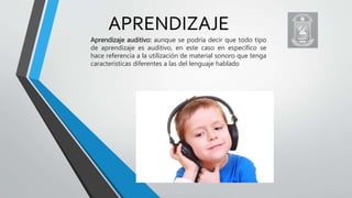 APRENDIZAJE
Aprendizaje auditivo: aunque se podría decir que todo tipo
de aprendizaje es auditivo, en este caso en específico se
hace referencia a la utilización de material sonoro que tenga
características diferentes a las del lenguaje hablado
 