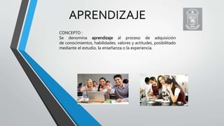 APRENDIZAJE
CONCEPTO :
Se denomina aprendizaje al proceso de adquisición
de conocimientos, habilidades, valores y actitudes, posibilitado
mediante el estudio, la enseñanza o la experiencia.
 