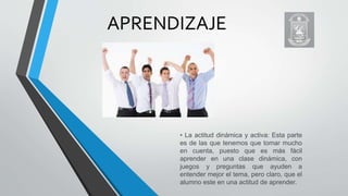 APRENDIZAJE
• La actitud dinámica y activa: Esta parte
es de las que tenemos que tomar mucho
en cuenta, puesto que es más fácil
aprender en una clase dinámica, con
juegos y preguntas que ayuden a
entender mejor el tema, pero claro, que el
alumno este en una actitud de aprender.
 
