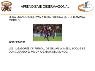 APRENDIZAJE OBSERVACIONAL
SE DA CUANDO OBSERVAS A OTRA PERSONA QUE ES LLAMADA
MODELO.
POR EJEMPLO:
LOS JUGADORES DE FUTBOL, OBSERVAN A MESSI, POQUE ES
CONSIDERADO EL MEJOR JUGADOR DEL MUNDO.
 