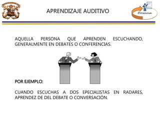 APRENDIZAJE AUDITIVO
AQUELLA PERSONA QUE APRENDEN ESCUCHANDO,
GENERALMENTE EN DEBATES O CONFERENCIAS.
POR EJEMPLO:
CUANDO ESCUCHAS A DOS EPECIALISTAS EN RADARES,
APRENDEZ DE DEL DEBATE O CONVERSACIÓN.
 