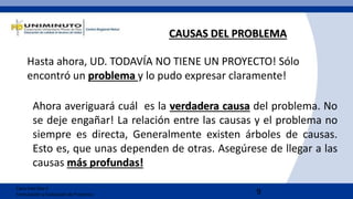 9
Clara Inés Díaz C
Formulación y Evaluación de Proyectos
CAUSAS DEL PROBLEMA
Hasta ahora, UD. TODAVÍA NO TIENE UN PROYECTO! Sólo
encontró un problema y lo pudo expresar claramente!
Ahora averiguará cuál es la verdadera causa del problema. No
se deje engañar! La relación entre las causas y el problema no
siempre es directa, Generalmente existen árboles de causas.
Esto es, que unas dependen de otras. Asegúrese de llegar a las
causas más profundas!
 