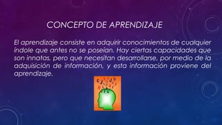 CONCEPTO DE APRENDIZAJE
El aprendizaje consiste en adquirir conocimientos de cualquier
índole que antes no se poseían. Hay ciertas capacidades que
son innatas, pero que necesitan desarrollarse, por medio de la
adquisición de información, y esta información proviene del
aprendizaje.
 