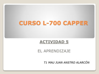 CURSO L-700 CAPPER
ACTIVIDAD 5
EL APRENDIZAJE
T1 MAU JUAN ANSTRO ALARCÓN
 