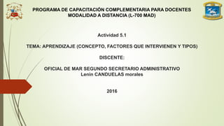 Actividad 5.1
TEMA: APRENDIZAJE (CONCEPTO, FACTORES QUE INTERVIENEN Y TIPOS)
DISCENTE:
OFICIAL DE MAR SEGUNDO SECRETARIO ADMINISTRATIVO
Lenin CANDUELAS morales
2016
PROGRAMA DE CAPACITACIÓN COMPLEMENTARIA PARA DOCENTES
MODALIDAD A DISTANCIA (L-700 MAD)
 