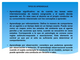 TIPOS DE APRENDIZAJE
• Aprendizaje significativo: se da cuando las tareas están
interrelacionadas de manera congruente y el sujeto decide
aprender así. En este caso el alumno es el propio conductor de
su conocimiento relacionado con los conceptos a aprender.
• Aprendizaje por reforzamiento: Define la manera de comportarse
de un agente a un tiempo dado en un tiempo exacto. Puede verse
como un mapeo entre los estados del ambiente que el agente
percibe y las acciones que toma, cuando se encuentra en esos
estados. Corresponde a lo que en psicología se conoce como
reglas estimulo-respuesta o asociaciones. Este elemento es
central ya que por si sólo es suficiente para determinar el
comportamiento.
• Aprendizaje por observación: considera que podemos aprender
por observación o imitación. El aprendizaje observacional sucede
cuando el sujeto contempla la conducta de un modelo, aunque se
puede aprender una conducta sin llevarla a cabo.
 