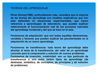 TEORIAS DEL APRENDIZAJE
Pérez Gómez(1988), profundizando más, considera que la mayoría
de las teorías del aprendizaje son modelos explicativos que han
sido obtenidos en situaciones experimentales, que hacen
referencia a aprendizajes de laboratorio, que pueden explicar
relativamente el funcionamiento real de los procesos naturales
del aprendizaje incidental y del que se hace en el aula.
Fenómenos de adquisición: que son todas aquellas dimensiones,
variables y factores que pueden explicar las peculiaridades en la
adquisición de un nuevo aprendizaje.
Fenómenos de transferencia: toda teoría del aprendizaje debe
afrontar el tema de la transferencia, del valor de un aprendizaje
concreto para la comprensión y solución de nuevos problemas.
Fenómenos de invención, creatividad: son un tipo particular de
transferencia o uno entre tantos tipos de aprendizaje (de
destrezas, simbólico, de conceptos, de principios y de solución
de problemas).
 