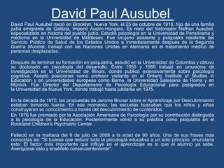 David Paul Ausubel
David Paul Ausubel nació en Brooklyn, Nueva York, el 25 de octubre de 1918, hijo de una familia
judía emigrante de Galitzia, Imperio Austro-Húngaro. Es nieto del historiador Nathan Ausubel,
especializado en historia del pueblo judío. Estudió psicología en la Universidad de Pensilvania y
medicina en la Universidad de Middlesex. Fue cirujano asistente y psiquiatra residente del
Servicio Público de Salud de los Estados Unidos e inmediatamente después de la Segunda
Guerra Mundial, trabajó con las Naciones Unidas en Alemania en el tratamiento médico de
personas desplazadas.
Después de terminar su formación en psiquiatría, estudió en la Universidad de Columbia y obtuvo
su doctorado en psicología del desarrollo. Entre 1950 y 1966 trabajó en proyectos de
investigación en la Universidad de Illinois, donde publicó extensivamente sobre psicología
cognitiva. Aceptó posiciones como profesor visitante en el Ontario Institute of Studies in
Education y en universidades europeas como Berne, la Universidad Salesiana de Roma y en
Múnich. Fue Director del Departamento de Psicología Educacional para postgrados en
la Universidad de Nueva York, donde trabajó hasta jubilarse en 1975.
En la década de 1970, las propuestas de Jerome Bruner sobre el Aprendizaje por Descubrimiento
estaban tomando fuerza. En ese momento, las escuelas buscaban que los niños y niñas
construyeran su conocimiento a través del descubrimiento de contenidos.
En 1976 fue premiado por la Asociación Americana de Psicología por su contribución distinguida
a la psicología de la Educación. Posteriormente volvió a su práctica como psiquiatra en el
Rockland Children’s Psychiatric Center.
Falleció en la mañana del 9 de julio de 2008 a la edad de 90 años. Una de sus frases más
conocidas es: "Si tuviese que reducir toda la psicología educativa a un solo principio, enunciaría
este: El factor más importante que influye en el aprendizaje es lo que el alumno ya sabe.
Averígüese esto y enséñele consecuentemente".
 