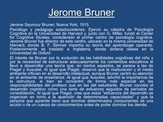 Jerome Bruner
Jerome Seymour Bruner; Nueva York, 1915.
Psicólogo y pedagogo estadounidense. Ejerció su cátedra de Psicología
Cognitiva en la Universidad de Harvard y, junto con G. Miller, fundó el Center
for Cognitive Studies, considerado el primer centro de psicología cognitiva.
Jerome Bruner fue director de este centro, ubicado en la misma universidad de
Harvard, donde B. F. Skinner impartía su teoría del aprendizaje operante.
Posteriormente se trasladó a Inglaterra, donde dictaría clases en la
Universidad de Oxford.
El interés de Bruner por la evolución de las habilidades cognitivas del niño y
por la necesidad de estructurar adecuadamente los contenidos educativos le
llevó a desarrollar una teoría que, en ciertos aspectos, se parece a las de
Piaget y Ausubel. Al igual que Piaget, observó que la maduración y el medio
ambiente influían en el desarrollo intelectual, aunque Bruner centró su atención
en el ambiente de enseñanza. Al igual que Ausubel, advirtió la importancia de
la estructura, si bien se concentró de forma más especial en las
responsabilidades del profesor que en las del estudiante. Bruner concibe el
desarrollo cognitivo como una serie de esfuerzos seguidos de períodos de
consolidación. Al igual que Piaget, cree que estos "esfuerzos del desarrollo se
organizan en torno a la aparición de determinadas capacidades'' y que la
persona que aprende tiene que dominar determinados componentes de una
acción o de un cuerpo de conocimientos antes de poder dominar los demás.
 