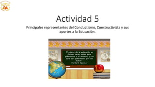 Actividad 5
Principales representantes del Conductismo, Constructivista y sus
aportes a la Educación.
 