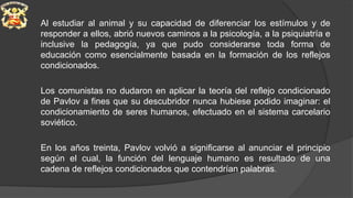 Al estudiar al animal y su capacidad de diferenciar los estímulos y de
responder a ellos, abrió nuevos caminos a la psicología, a la psiquiatría e
inclusive la pedagogía, ya que pudo considerarse toda forma de
educación como esencialmente basada en la formación de los reflejos
condicionados.
Los comunistas no dudaron en aplicar la teoría del reflejo condicionado
de Pavlov a fines que su descubridor nunca hubiese podido imaginar: el
condicionamiento de seres humanos, efectuado en el sistema carcelario
soviético.
En los años treinta, Pavlov volvió a significarse al anunciar el principio
según el cual, la función del lenguaje humano es resultado de una
cadena de reflejos condicionados que contendrían palabras.
 