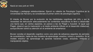 Nació en new york en 1915
Psicólogo y pedagogo estadounidense. Ejerció su cátedra de Psicología Cognitiva en la
Universidad de Harvard y es considerado el primer centro de psicología cognitiva.
El interés de Bruner por la evolución de las habilidades cognitivas del niño y por la
necesidad de estructurar adecuadamente los contenidos educativos le llevó a desarrollar
una teoría que, en ciertos aspectos, se parece a las de Piaget y Ausubel. Al igual que
Piaget, observó que la maduración y el medio ambiente influían en el desarrollo intelectual,
aunque Bruner centró su atención en el ambiente de enseñanza
Bruner concibe el desarrollo cognitivo como una serie de esfuerzos seguidos de períodos
de consolidación, habla de tres modelos de aprendizaje: enactivo, icónico y simbólico. En el
modelo enactivo de aprendizaje se aprende haciendo cosas, actuando, imitando y
manipulando objetos.
 