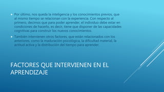FACTORES QUE INTERVIENEN EN EL
APRENDIZAJE
 Por último, nos queda la inteligencia y los conocimientos previos, que
al mismo tiempo se relacionan con la experiencia. Con respecto al
primero, decimos que para poder aprender, el individuo debe estar en
condiciones de hacerlo, es decir, tiene que disponer de las capacidades
cognitivas para construir los nuevos conocimientos.
 También intervienen otros factores, que están relacionados con los
anteriores, como la maduración psicológica, la dificultad material, la
actitud activa y la distribución del tiempo para aprender.
 